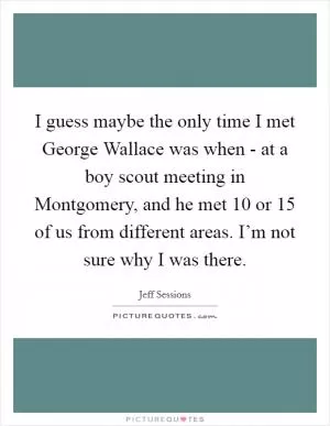 I guess maybe the only time I met George Wallace was when - at a boy scout meeting in Montgomery, and he met 10 or 15 of us from different areas. I’m not sure why I was there Picture Quote #1