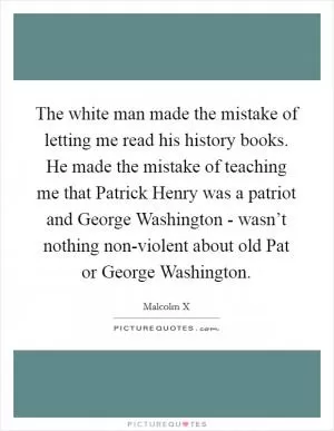 The white man made the mistake of letting me read his history books. He made the mistake of teaching me that Patrick Henry was a patriot and George Washington - wasn’t nothing non-violent about old Pat or George Washington Picture Quote #1