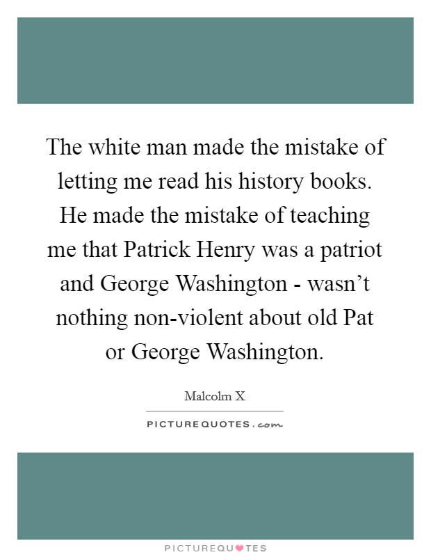 The white man made the mistake of letting me read his history books. He made the mistake of teaching me that Patrick Henry was a patriot and George Washington - wasn't nothing non-violent about old Pat or George Washington. Picture Quote #1