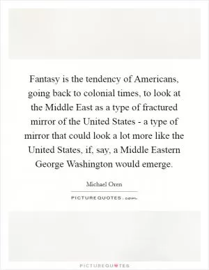 Fantasy is the tendency of Americans, going back to colonial times, to look at the Middle East as a type of fractured mirror of the United States - a type of mirror that could look a lot more like the United States, if, say, a Middle Eastern George Washington would emerge Picture Quote #1