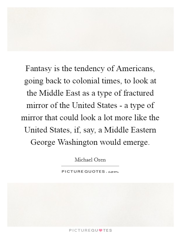 Fantasy is the tendency of Americans, going back to colonial times, to look at the Middle East as a type of fractured mirror of the United States - a type of mirror that could look a lot more like the United States, if, say, a Middle Eastern George Washington would emerge. Picture Quote #1