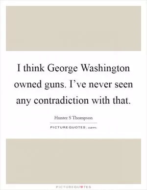 I think George Washington owned guns. I’ve never seen any contradiction with that Picture Quote #1