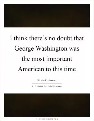 I think there’s no doubt that George Washington was the most important American to this time Picture Quote #1