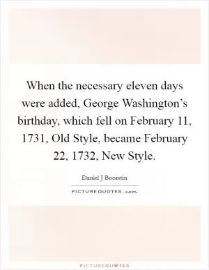 When the necessary eleven days were added, George Washington’s birthday, which fell on February 11, 1731, Old Style, became February 22, 1732, New Style Picture Quote #1