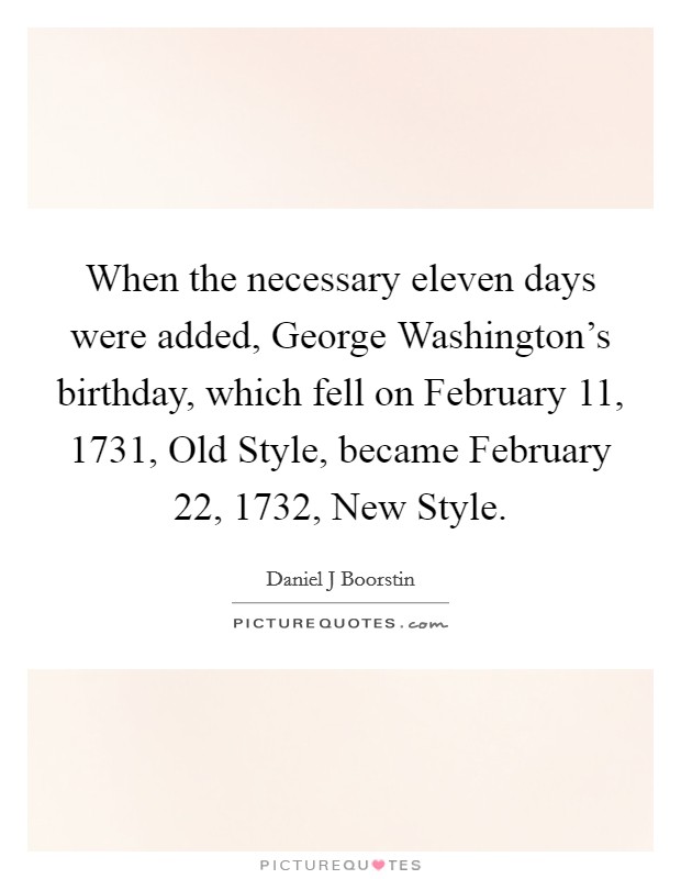 When the necessary eleven days were added, George Washington's birthday, which fell on February 11, 1731, Old Style, became February 22, 1732, New Style. Picture Quote #1