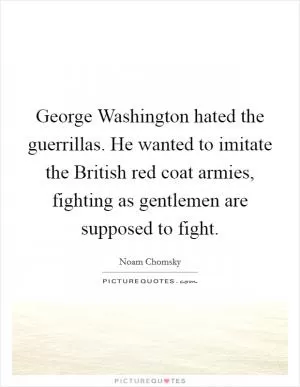 George Washington hated the guerrillas. He wanted to imitate the British red coat armies, fighting as gentlemen are supposed to fight Picture Quote #1