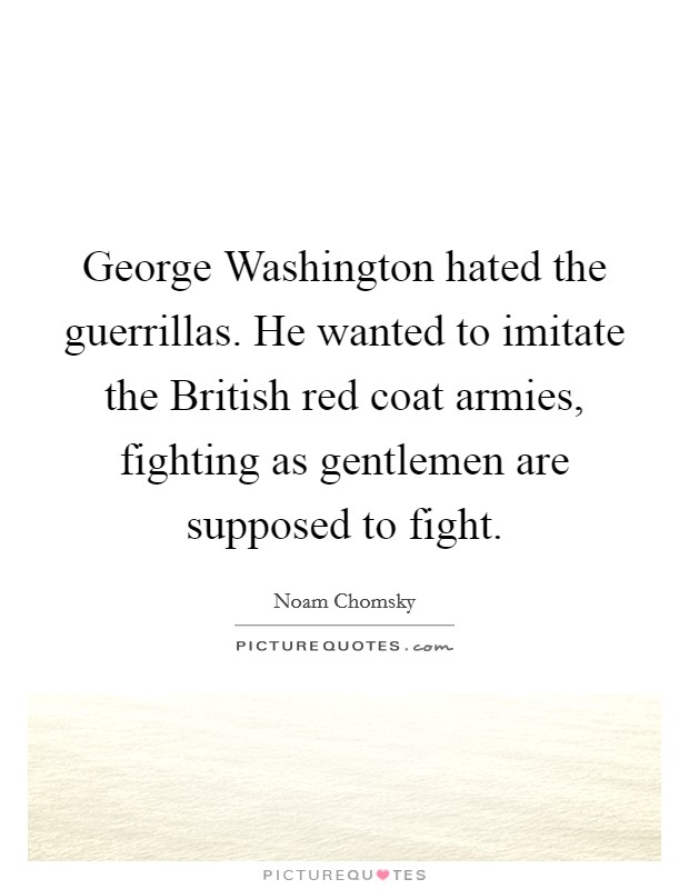 George Washington hated the guerrillas. He wanted to imitate the British red coat armies, fighting as gentlemen are supposed to fight. Picture Quote #1