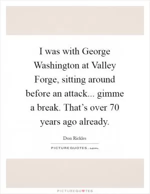 I was with George Washington at Valley Forge, sitting around before an attack... gimme a break. That’s over 70 years ago already Picture Quote #1