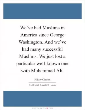 We’ve had Muslims in America since George Washington. And we’ve had many successful Muslims. We just lost a particular well-known one with Muhammad Ali Picture Quote #1