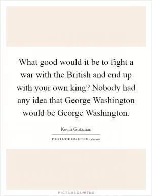 What good would it be to fight a war with the British and end up with your own king? Nobody had any idea that George Washington would be George Washington Picture Quote #1