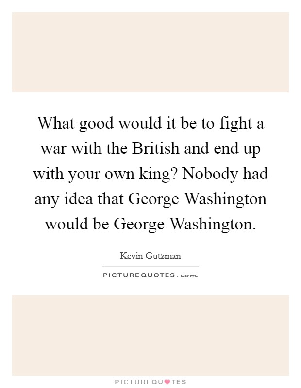 What good would it be to fight a war with the British and end up with your own king? Nobody had any idea that George Washington would be George Washington. Picture Quote #1