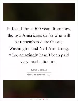 In fact, I think 500 years from now, the two Americans so far who will be remembered are George Washington and Neil Armstrong, who, amazingly hasn’t been paid very much attention Picture Quote #1