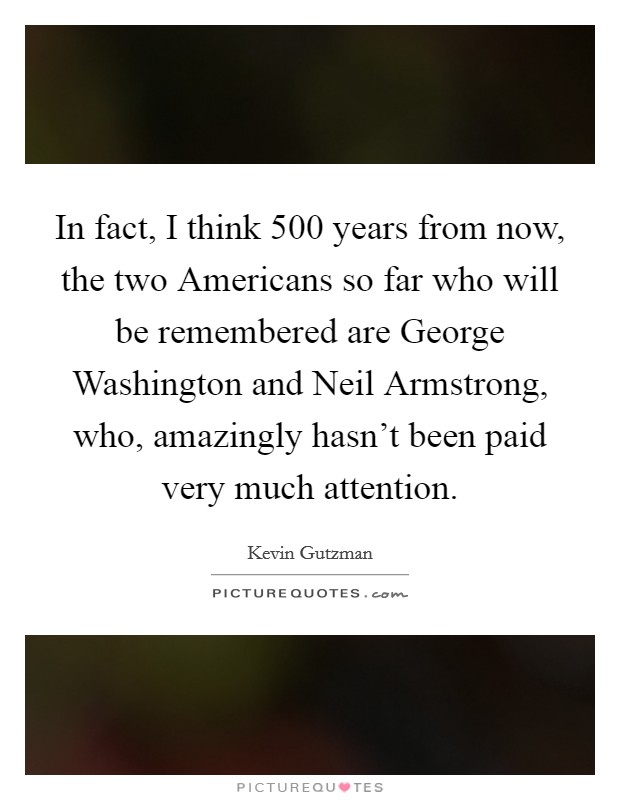 In fact, I think 500 years from now, the two Americans so far who will be remembered are George Washington and Neil Armstrong, who, amazingly hasn't been paid very much attention. Picture Quote #1