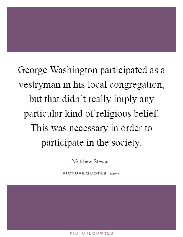 George Washington participated as a vestryman in his local congregation, but that didn't really imply any particular kind of religious belief. This was necessary in order to participate in the society. Picture Quote #1