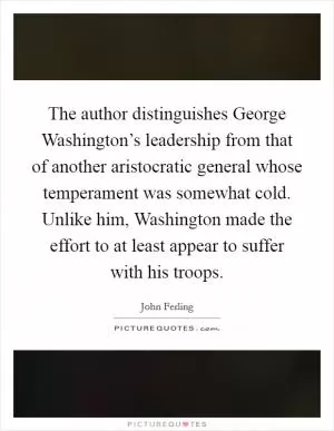 The author distinguishes George Washington’s leadership from that of another aristocratic general whose temperament was somewhat cold. Unlike him, Washington made the effort to at least appear to suffer with his troops Picture Quote #1