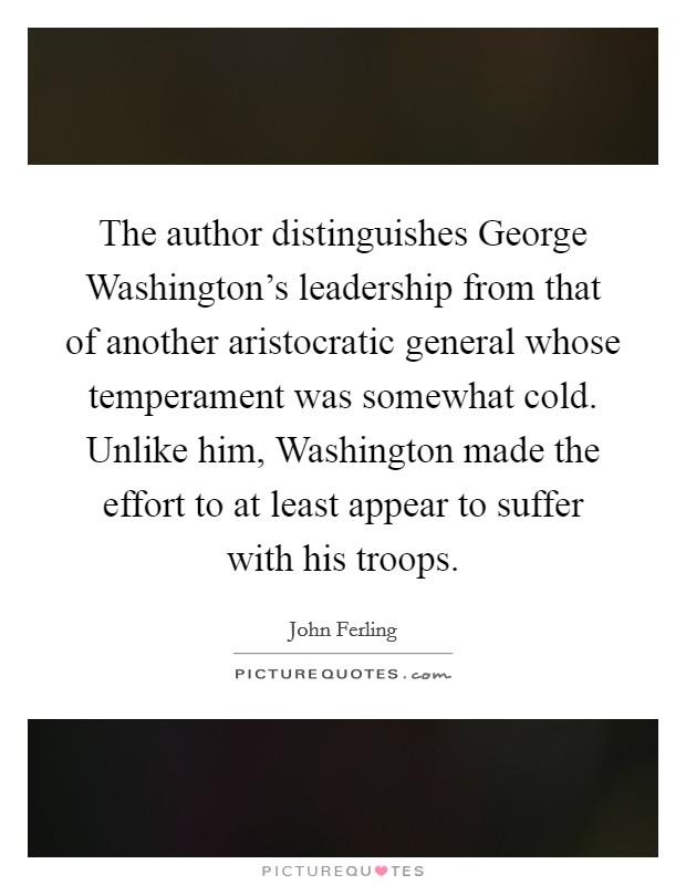 The author distinguishes George Washington's leadership from that of another aristocratic general whose temperament was somewhat cold. Unlike him, Washington made the effort to at least appear to suffer with his troops. Picture Quote #1
