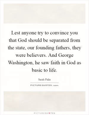 Lest anyone try to convince you that God should be separated from the state, our founding fathers, they were believers. And George Washington, he saw faith in God as basic to life Picture Quote #1
