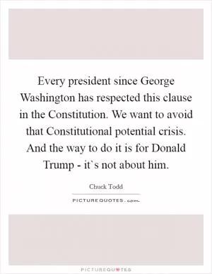 Every president since George Washington has respected this clause in the Constitution. We want to avoid that Constitutional potential crisis. And the way to do it is for Donald Trump - it`s not about him Picture Quote #1