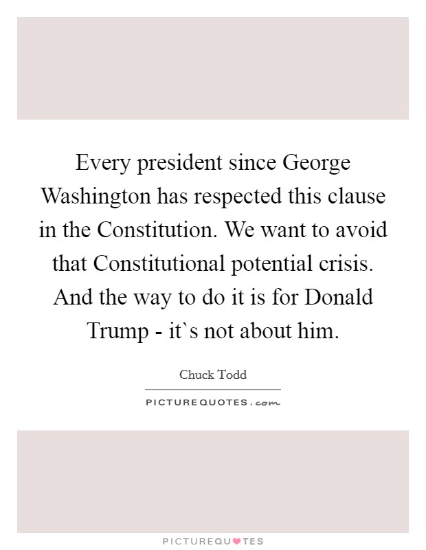Every president since George Washington has respected this clause in the Constitution. We want to avoid that Constitutional potential crisis. And the way to do it is for Donald Trump - it`s not about him. Picture Quote #1
