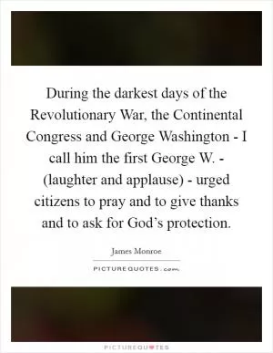 During the darkest days of the Revolutionary War, the Continental Congress and George Washington - I call him the first George W. - (laughter and applause) - urged citizens to pray and to give thanks and to ask for God’s protection Picture Quote #1