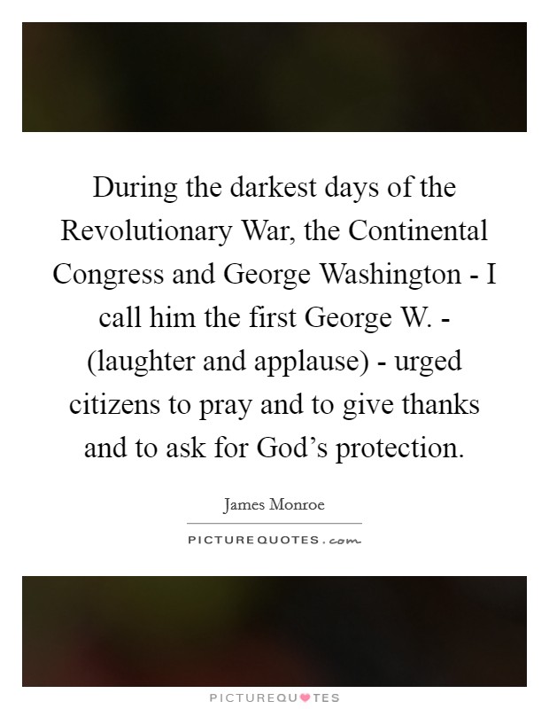During the darkest days of the Revolutionary War, the Continental Congress and George Washington - I call him the first George W. - (laughter and applause) - urged citizens to pray and to give thanks and to ask for God's protection. Picture Quote #1