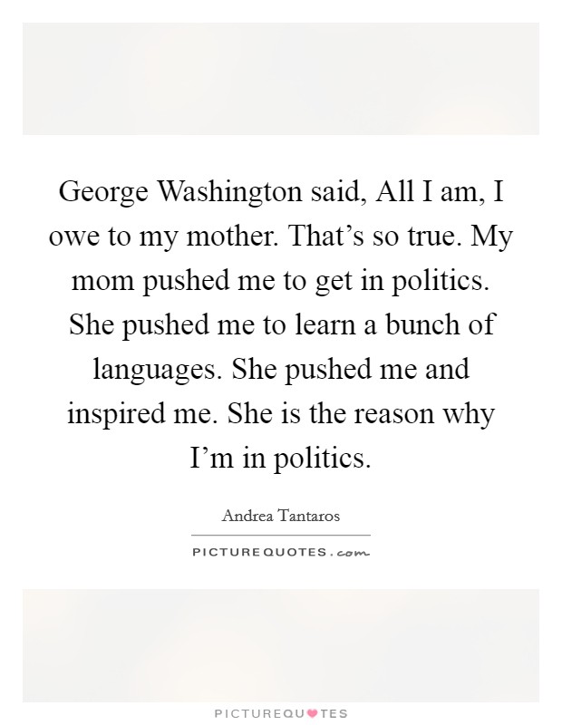 George Washington said, All I am, I owe to my mother. That's so true. My mom pushed me to get in politics. She pushed me to learn a bunch of languages. She pushed me and inspired me. She is the reason why I'm in politics. Picture Quote #1
