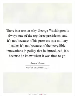 There is a reason why George Washington is always one of the top three presidents, and it’s not because of his prowess as a military leader; it’s not because of the incredible innovations in policy that he introduced. It’s because he knew when it was time to go Picture Quote #1