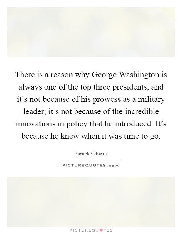 There is a reason why George Washington is always one of the top three presidents, and it's not because of his prowess as a military leader; it's not because of the incredible innovations in policy that he introduced. It's because he knew when it was time to go. Picture Quote #1