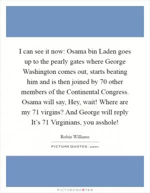 I can see it now: Osama bin Laden goes up to the pearly gates where George Washington comes out, starts beating him and is then joined by 70 other members of the Continental Congress. Osama will say, Hey, wait! Where are my 71 virgins? And George will reply It’s 71 Virginians, you asshole! Picture Quote #1
