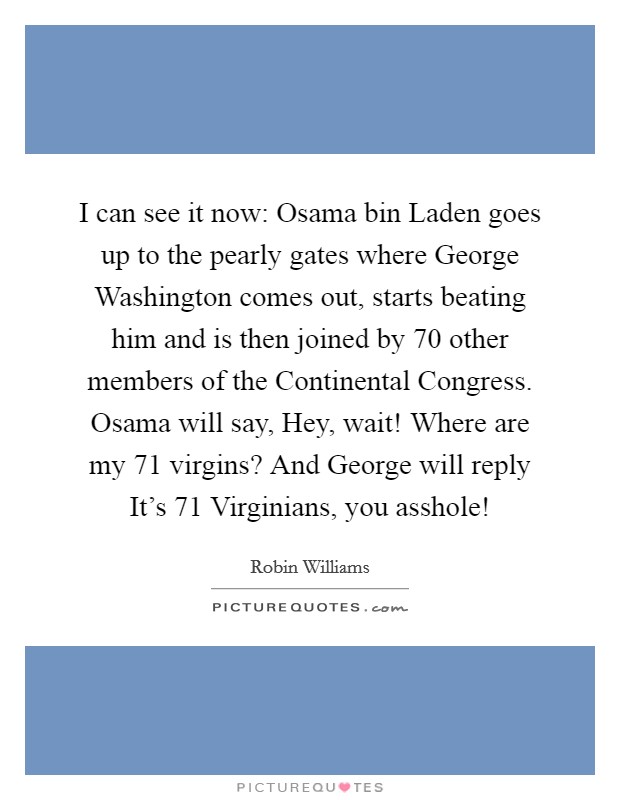 I can see it now: Osama bin Laden goes up to the pearly gates where George Washington comes out, starts beating him and is then joined by 70 other members of the Continental Congress. Osama will say, Hey, wait! Where are my 71 virgins? And George will reply It's 71 Virginians, you asshole! Picture Quote #1