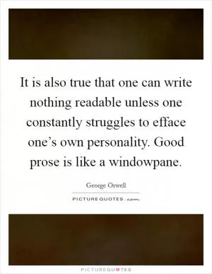 It is also true that one can write nothing readable unless one constantly struggles to efface one’s own personality. Good prose is like a windowpane Picture Quote #1