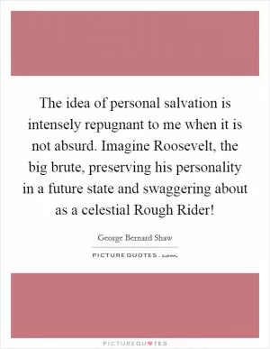 The idea of personal salvation is intensely repugnant to me when it is not absurd. Imagine Roosevelt, the big brute, preserving his personality in a future state and swaggering about as a celestial Rough Rider! Picture Quote #1