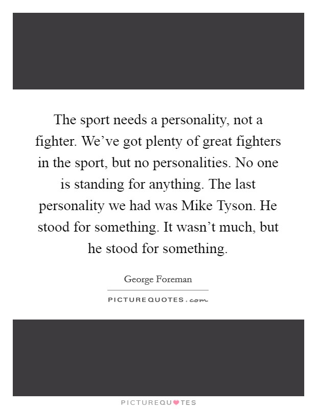The sport needs a personality, not a fighter. We've got plenty of great fighters in the sport, but no personalities. No one is standing for anything. The last personality we had was Mike Tyson. He stood for something. It wasn't much, but he stood for something. Picture Quote #1