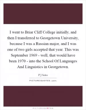 I went to Briar Cliff College initially, and then I transferred to Georgetown University, because I was a Russian major, and I was one of two girls accepted that year. This was September 1969 - well, that would have been 1970 - into the School Of Languages And Linguistics in Georgetown Picture Quote #1