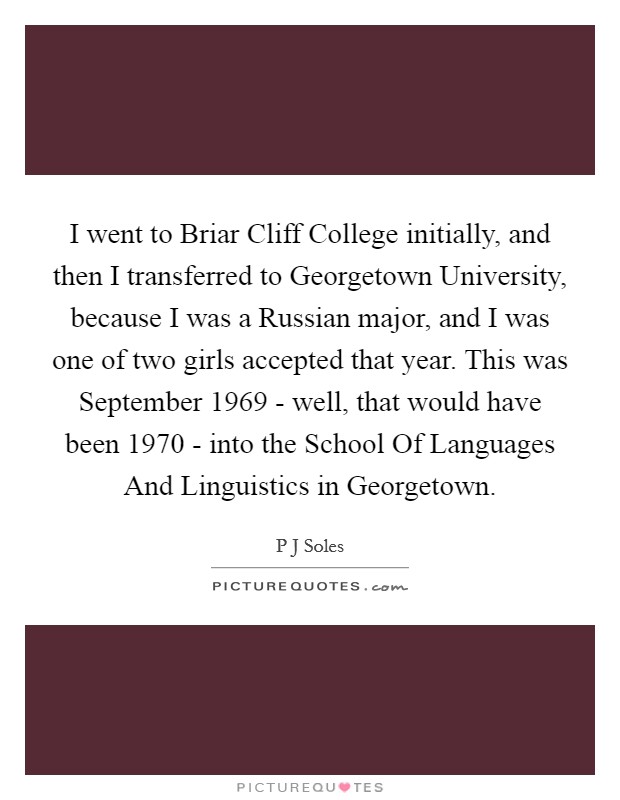 I went to Briar Cliff College initially, and then I transferred to Georgetown University, because I was a Russian major, and I was one of two girls accepted that year. This was September 1969 - well, that would have been 1970 - into the School Of Languages And Linguistics in Georgetown. Picture Quote #1