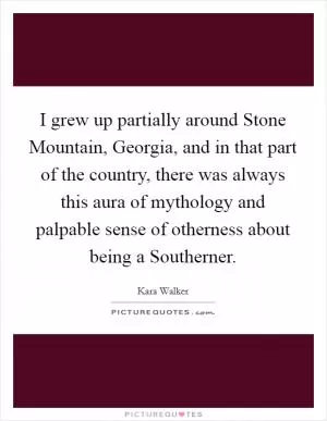 I grew up partially around Stone Mountain, Georgia, and in that part of the country, there was always this aura of mythology and palpable sense of otherness about being a Southerner Picture Quote #1