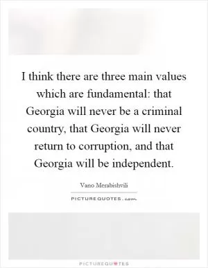 I think there are three main values which are fundamental: that Georgia will never be a criminal country, that Georgia will never return to corruption, and that Georgia will be independent Picture Quote #1