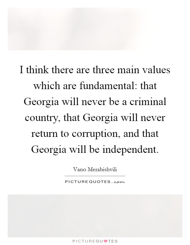 I think there are three main values which are fundamental: that Georgia will never be a criminal country, that Georgia will never return to corruption, and that Georgia will be independent. Picture Quote #1