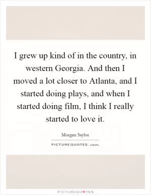 I grew up kind of in the country, in western Georgia. And then I moved a lot closer to Atlanta, and I started doing plays, and when I started doing film, I think I really started to love it Picture Quote #1
