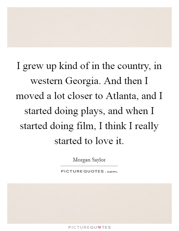 I grew up kind of in the country, in western Georgia. And then I moved a lot closer to Atlanta, and I started doing plays, and when I started doing film, I think I really started to love it. Picture Quote #1