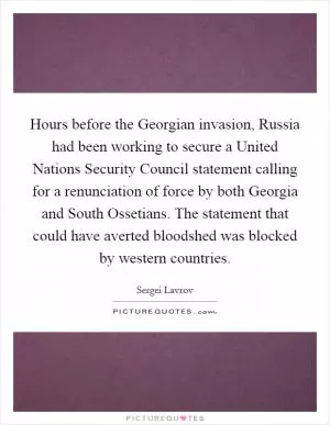 Hours before the Georgian invasion, Russia had been working to secure a United Nations Security Council statement calling for a renunciation of force by both Georgia and South Ossetians. The statement that could have averted bloodshed was blocked by western countries Picture Quote #1