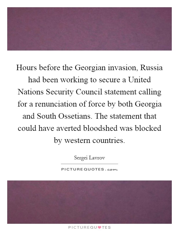 Hours before the Georgian invasion, Russia had been working to secure a United Nations Security Council statement calling for a renunciation of force by both Georgia and South Ossetians. The statement that could have averted bloodshed was blocked by western countries. Picture Quote #1