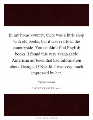 In my home country, there was a little shop with old books, but it was really in the countryside. You couldn’t find English books. I found this very avant-garde American art book that had information about Georgia O’Keeffe. I was very much impressed by her Picture Quote #1