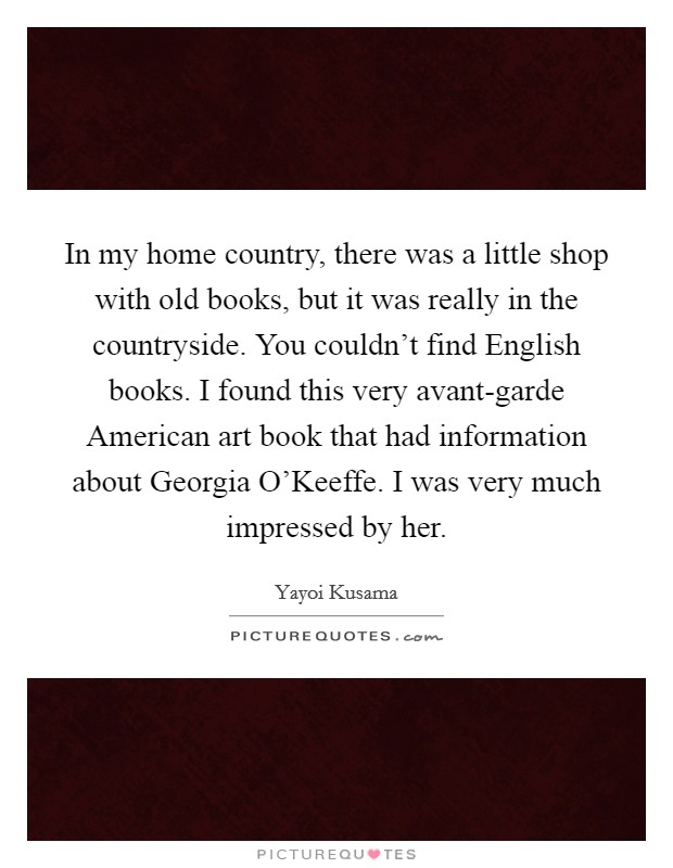 In my home country, there was a little shop with old books, but it was really in the countryside. You couldn't find English books. I found this very avant-garde American art book that had information about Georgia O'Keeffe. I was very much impressed by her. Picture Quote #1