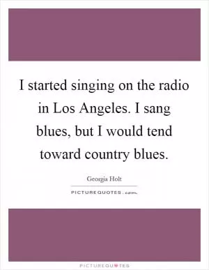 I started singing on the radio in Los Angeles. I sang blues, but I would tend toward country blues Picture Quote #1