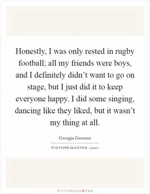 Honestly, I was only rested in rugby football; all my friends were boys, and I definitely didn’t want to go on stage, but I just did it to keep everyone happy. I did some singing, dancing like they liked, but it wasn’t my thing at all Picture Quote #1