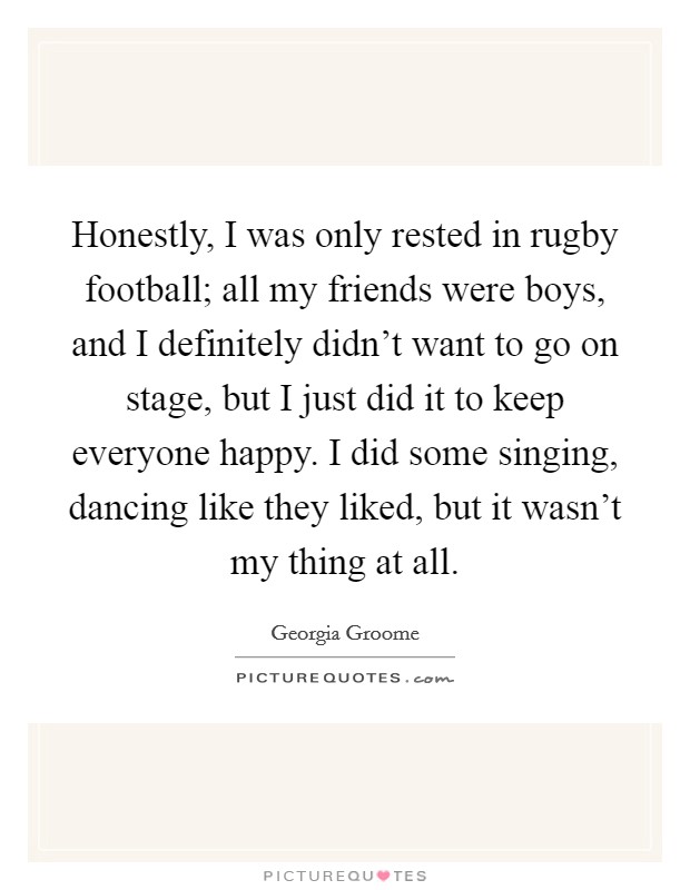 Honestly, I was only rested in rugby football; all my friends were boys, and I definitely didn't want to go on stage, but I just did it to keep everyone happy. I did some singing, dancing like they liked, but it wasn't my thing at all. Picture Quote #1