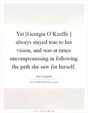 Yet [Georgia O’Keeffe ] always stayed true to her vision, and was at times uncompromising in following the path she saw for herself Picture Quote #1