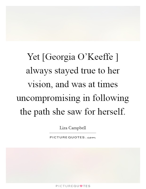 Yet [Georgia O'Keeffe ] always stayed true to her vision, and was at times uncompromising in following the path she saw for herself. Picture Quote #1