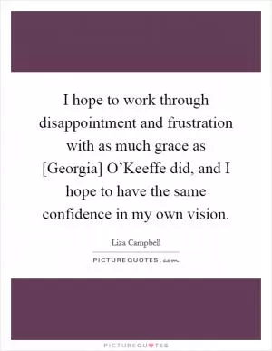 I hope to work through disappointment and frustration with as much grace as [Georgia] O’Keeffe did, and I hope to have the same confidence in my own vision Picture Quote #1